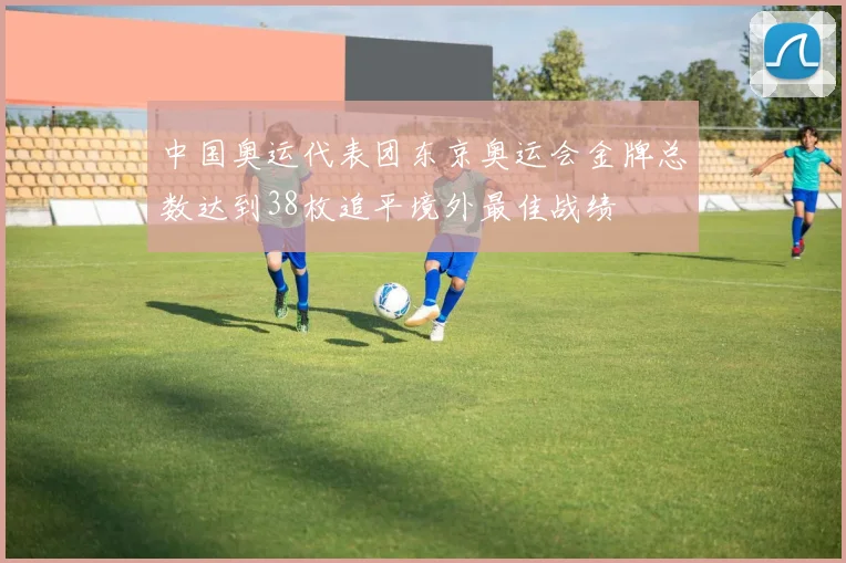 中国奥运代表团东京奥运会金牌总数达到38枚追平境外最佳战绩