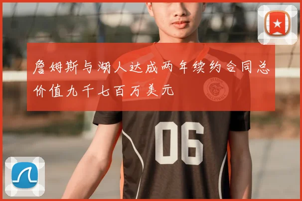 詹姆斯与湖人达成两年续约合同总价值九千七百万美元