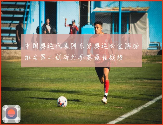 中国奥运代表团东京奥运会金牌榜排名第二创海外参赛最佳战绩