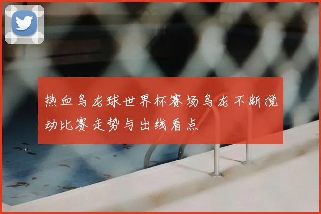 热血乌龙球世界杯赛场乌龙不断搅动比赛走势与出线看点