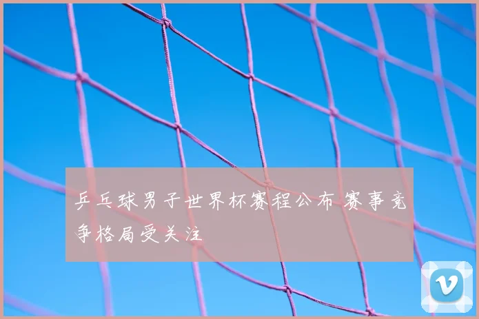 乒乓球男子世界杯赛程公布 赛事竞争格局受关注