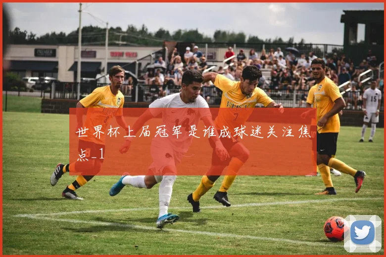 世界杯上届冠军是谁成球迷关注焦点_1