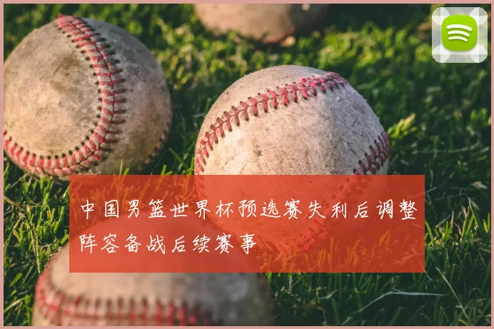 中国男篮世界杯预选赛失利后调整阵容备战后续赛事