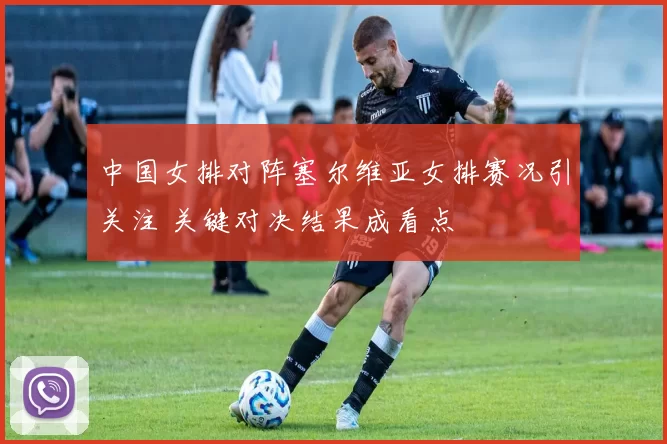 中国女排对阵塞尔维亚女排赛况引关注 关键对决结果成看点