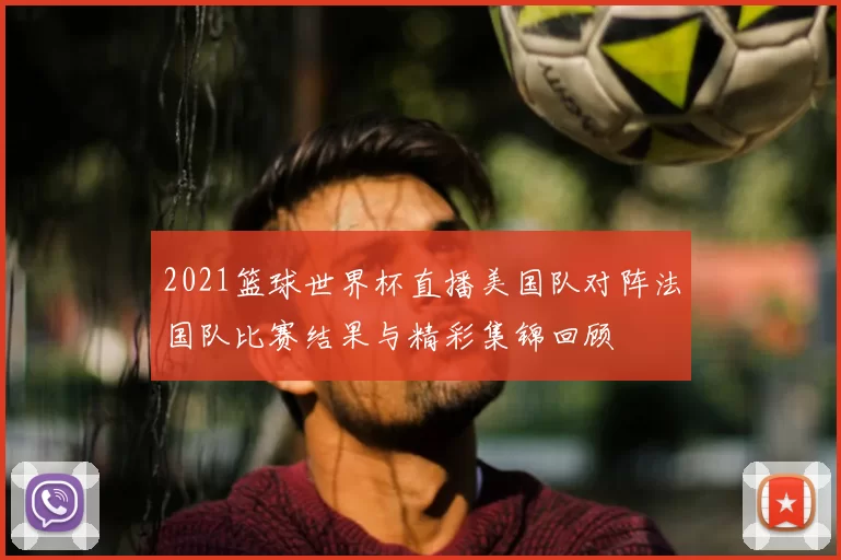 2021篮球世界杯直播美国队对阵法国队比赛结果与精彩集锦回顾