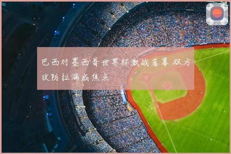 巴西对墨西哥世界杯激战落幕 双方攻防拉满成焦点