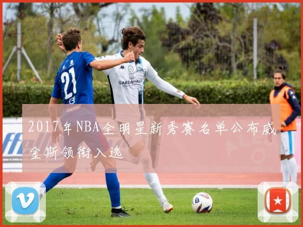 2017年NBA全明星新秀赛名单公布威金斯领衔入选