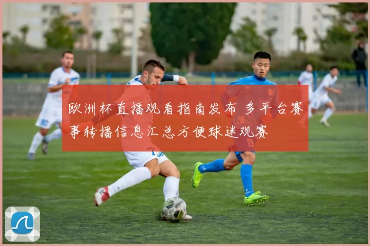 欧洲杯直播观看指南发布 多平台赛事转播信息汇总方便球迷观赛