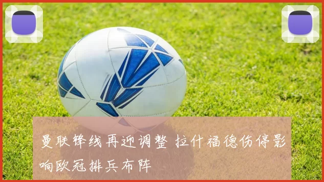 曼联锋线再迎调整 拉什福德伤停影响欧冠排兵布阵