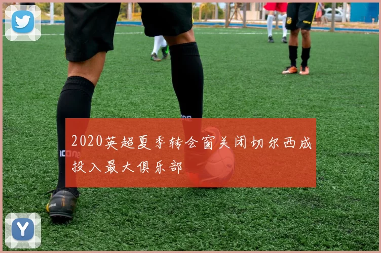 2020英超夏季转会窗关闭切尔西成投入最大俱乐部