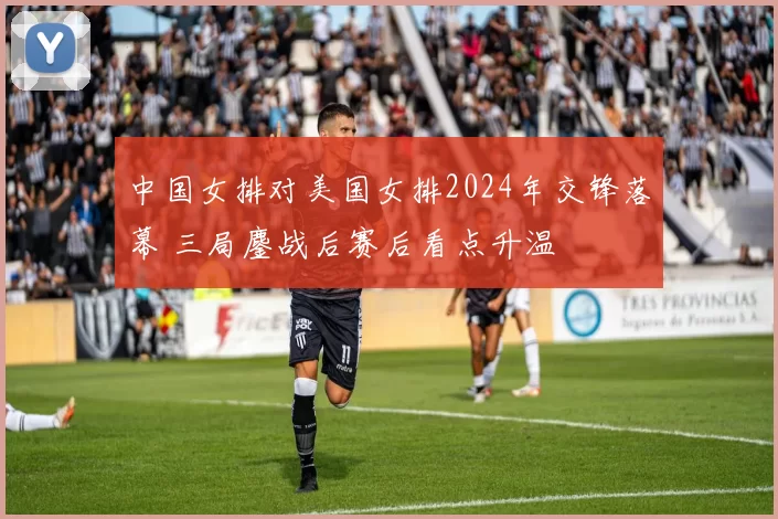 中国女排对美国女排2024年交锋落幕 三局鏖战后赛后看点升温