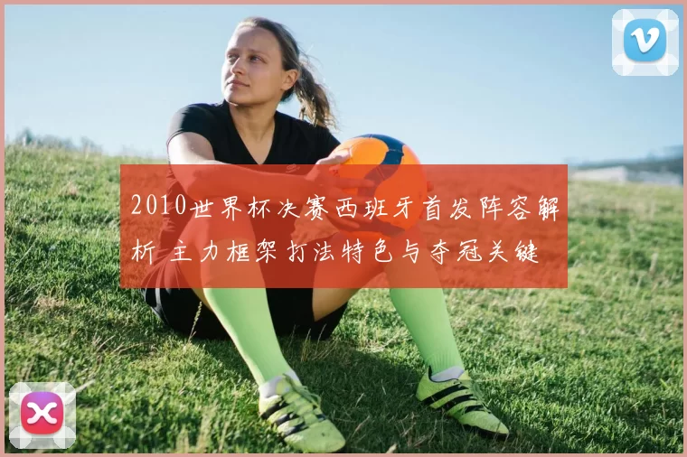 2010世界杯决赛西班牙首发阵容解析 主力框架打法特色与夺冠关键