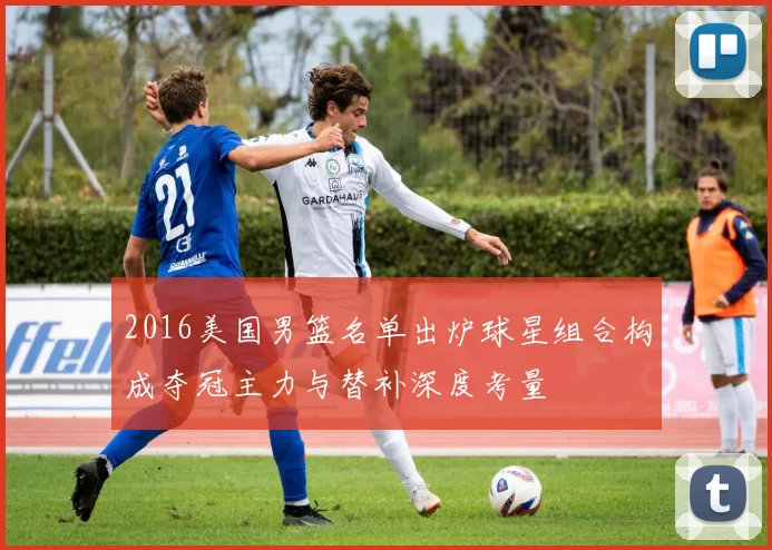 2016美国男篮名单出炉球星组合构成夺冠主力与替补深度考量