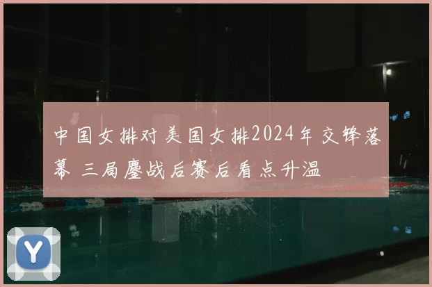 中国女排对美国女排2024年交锋落幕 三局鏖战后赛后看点升温