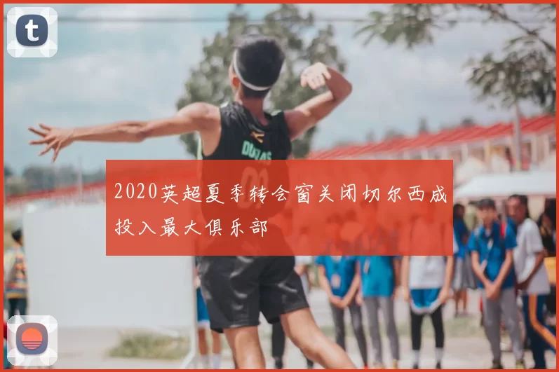 2020英超夏季转会窗关闭切尔西成投入最大俱乐部