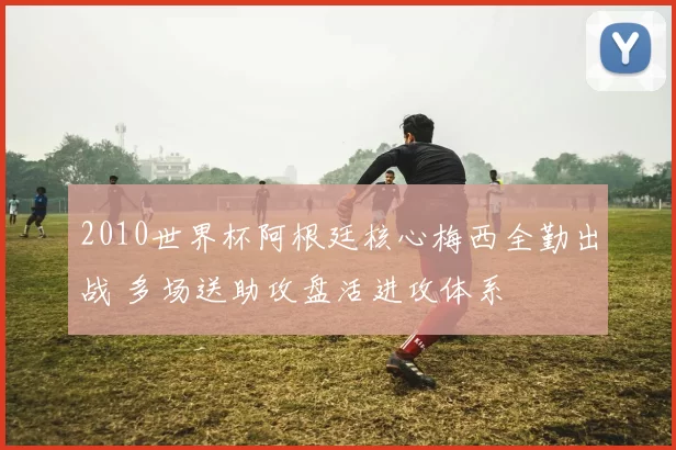 2010世界杯阿根廷核心梅西全勤出战 多场送助攻盘活进攻体系