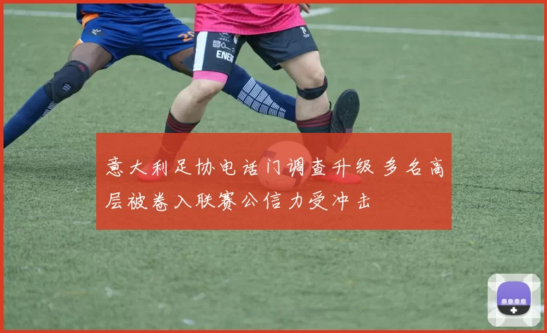 意大利足协电话门调查升级 多名高层被卷入联赛公信力受冲击