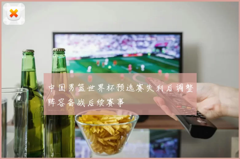 中国男篮世界杯预选赛失利后调整阵容备战后续赛事
