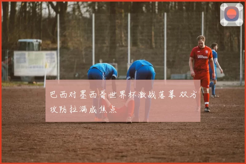 巴西对墨西哥世界杯激战落幕 双方攻防拉满成焦点