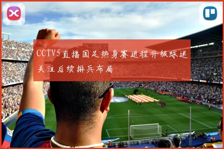 CCTV5直播国足热身赛进程升级球迷关注后续排兵布局