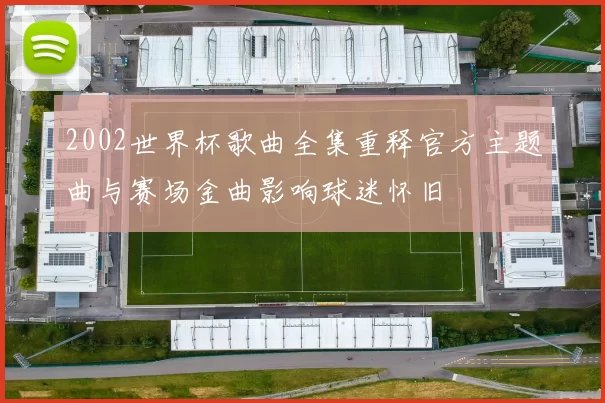 2002世界杯歌曲全集重释官方主题曲与赛场金曲影响球迷怀旧