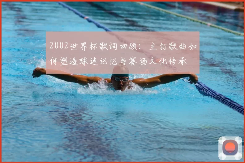 2002世界杯歌词回顾:主打歌曲如何塑造球迷记忆与赛场文化传承