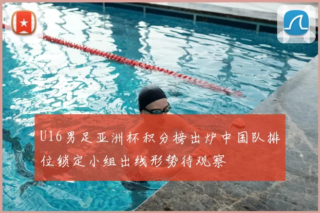 U16男足亚洲杯积分榜出炉中国队排位锁定小组出线形势待观察