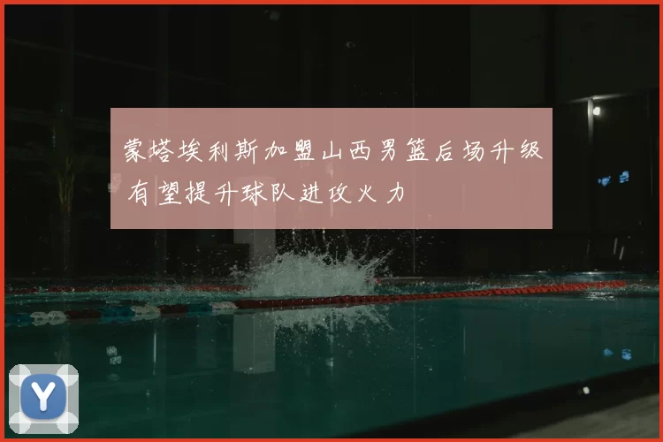 蒙塔埃利斯加盟山西男篮后场升级 有望提升球队进攻火力