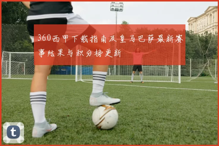 360西甲下载指南及皇马巴萨最新赛事结果与积分榜更新