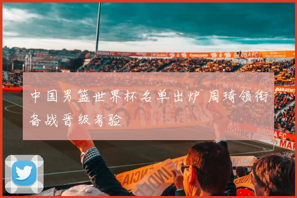 中国男篮世界杯名单出炉 周琦领衔备战晋级考验