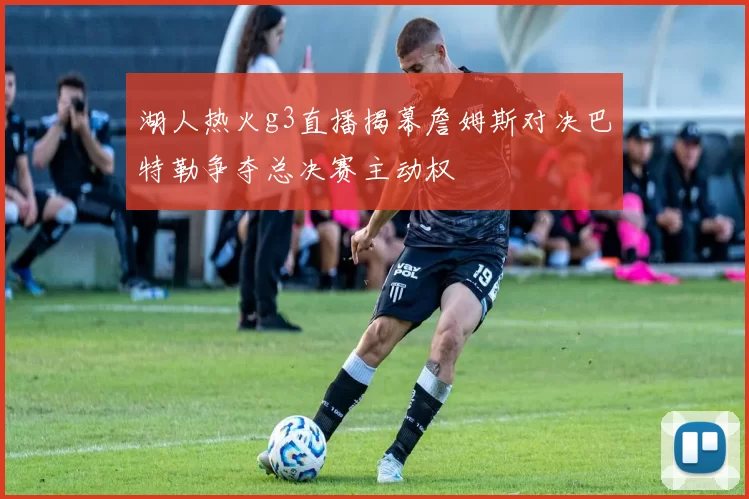 湖人热火g3直播揭幕詹姆斯对决巴特勒争夺总决赛主动权