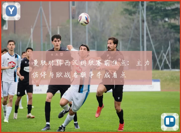 曼联对阵西汉姆联赛前焦点：主力伤停与欧战名额争夺成看点