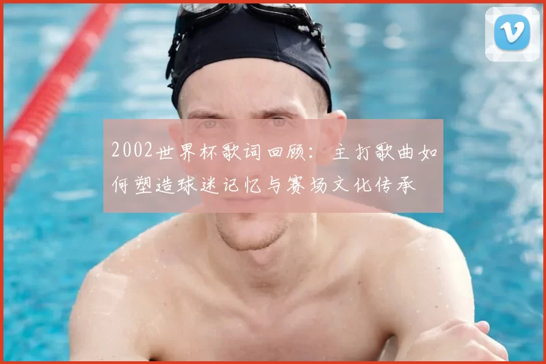 2002世界杯歌词回顾:主打歌曲如何塑造球迷记忆与赛场文化传承