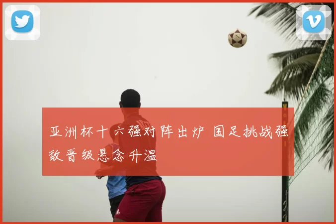 亚洲杯十六强对阵出炉 国足挑战强敌晋级悬念升温
