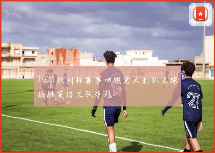 2021欧洲杯赛事回顾意大利队点球战胜英格兰队夺冠