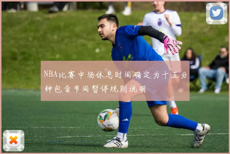 NBA比赛中场休息时间确定为十五分钟包含节间暂停规则说明