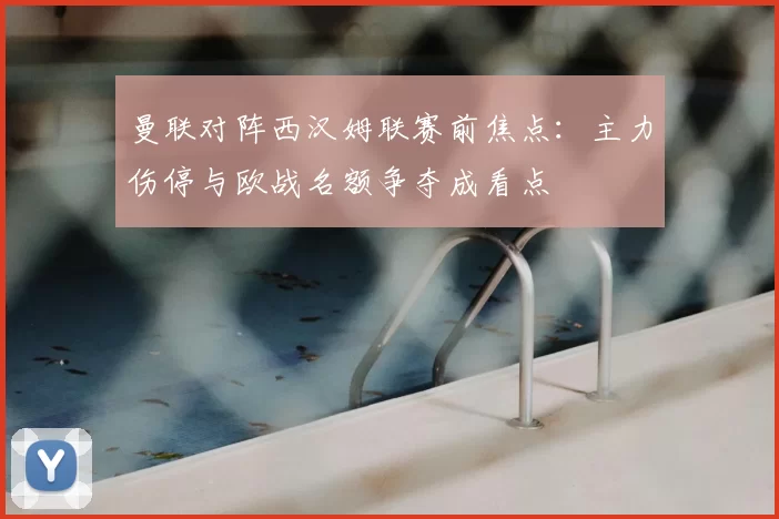 曼联对阵西汉姆联赛前焦点：主力伤停与欧战名额争夺成看点