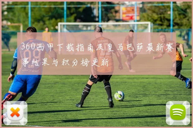 360西甲下载指南及皇马巴萨最新赛事结果与积分榜更新