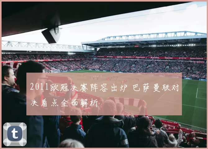2011欧冠决赛阵容出炉 巴萨曼联对决看点全面解析