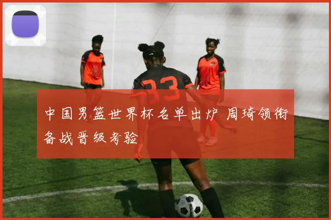 中国男篮世界杯名单出炉 周琦领衔备战晋级考验