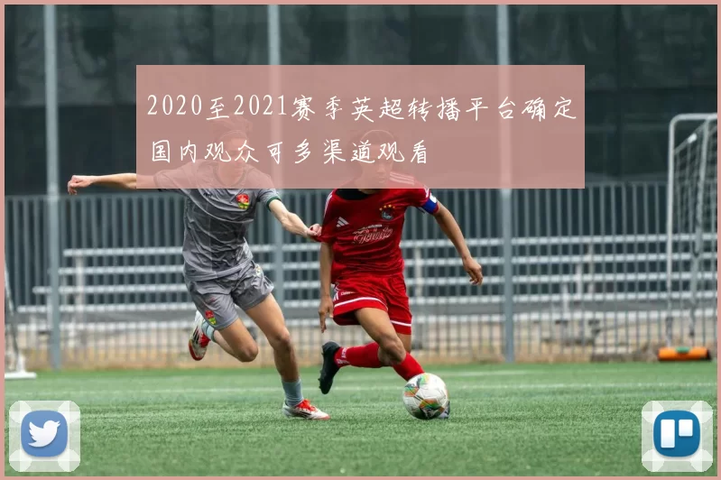 2020至2021赛季英超转播平台确定国内观众可多渠道观看