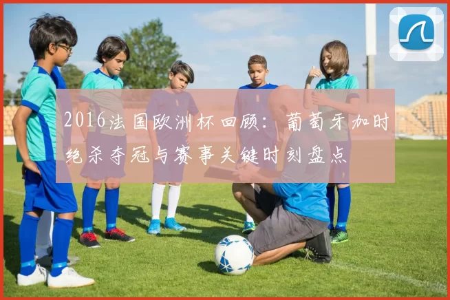 2016法国欧洲杯回顾:葡萄牙加时绝杀夺冠与赛事关键时刻盘点
