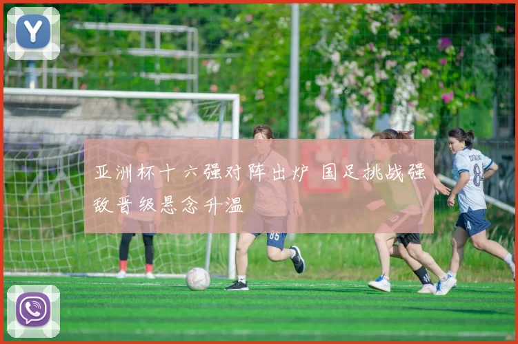 亚洲杯十六强对阵出炉 国足挑战强敌晋级悬念升温